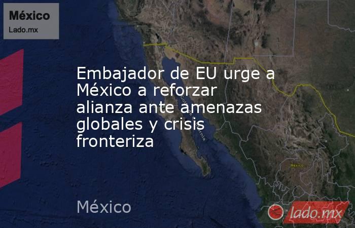 Embajador de EU urge a México a reforzar alianza ante amenazas globales y crisis fronteriza. Noticias en tiempo real