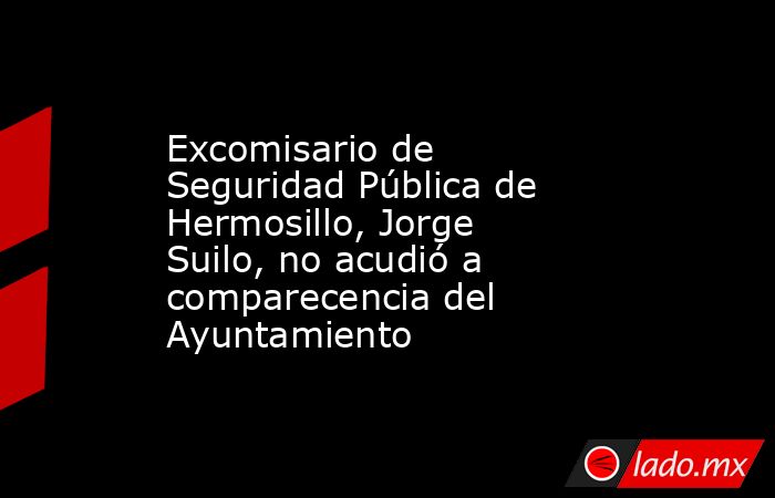 Excomisario de Seguridad Pública de Hermosillo, Jorge Suilo, no acudió a comparecencia del Ayuntamiento. Noticias en tiempo real