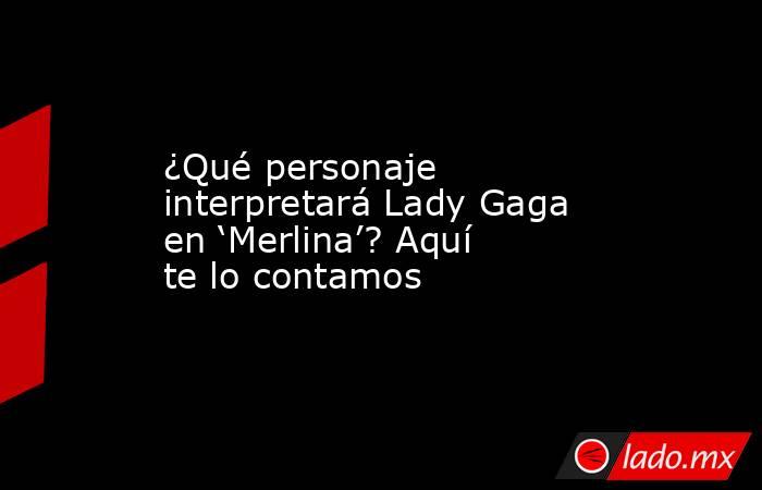 ¿Qué personaje interpretará Lady Gaga en ‘Merlina’? Aquí te lo contamos. Noticias en tiempo real