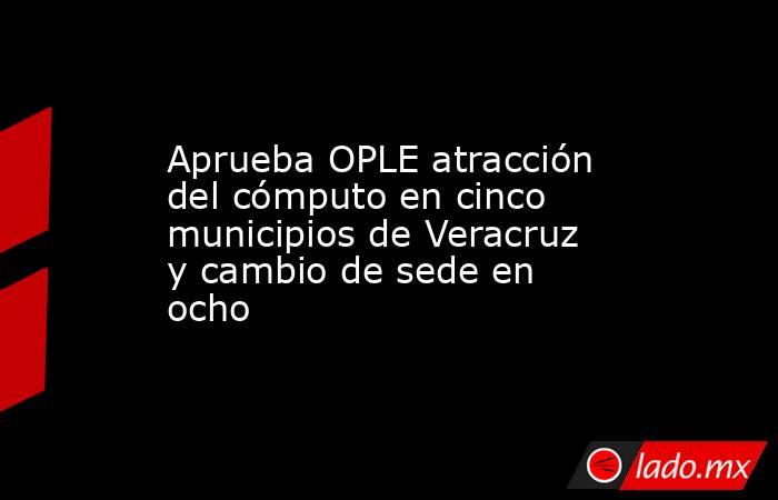 Aprueba OPLE atracción del cómputo en cinco municipios de Veracruz y cambio de sede en ocho. Noticias en tiempo real