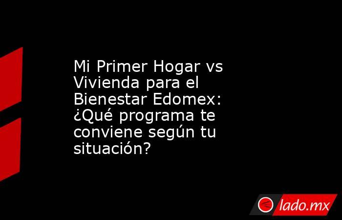 Mi Primer Hogar vs Vivienda para el Bienestar Edomex: ¿Qué programa te conviene según tu situación?. Noticias en tiempo real