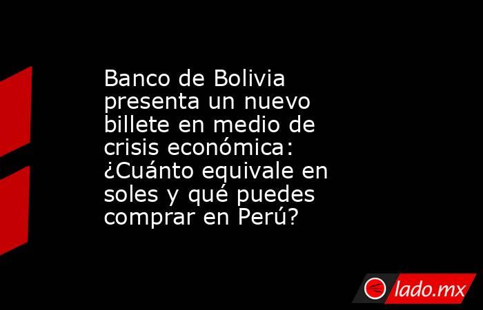 Banco de Bolivia presenta un nuevo billete en medio de crisis económica: ¿Cuánto equivale en soles y qué puedes comprar en Perú?. Noticias en tiempo real