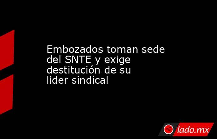 Embozados toman sede del SNTE y exige destitución de su líder sindical. Noticias en tiempo real