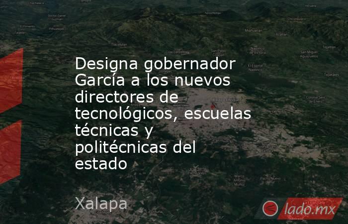 Designa gobernador García a los nuevos directores de tecnológicos, escuelas técnicas y politécnicas del estado. Noticias en tiempo real