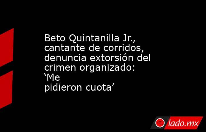 Beto Quintanilla Jr., cantante de corridos, denuncia extorsión del crimen organizado: ‘Me pidieron cuota’. Noticias en tiempo real