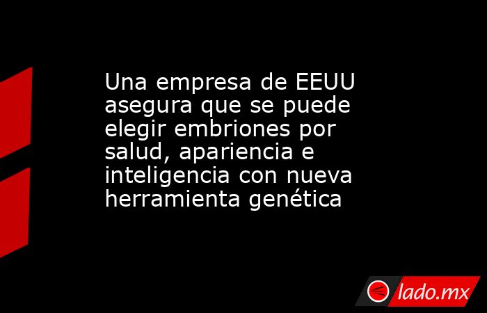 Una empresa de EEUU asegura que se puede elegir embriones por salud, apariencia e inteligencia con nueva herramienta genética. Noticias en tiempo real
