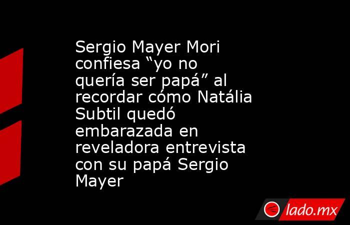 Sergio Mayer Mori confiesa “yo no quería ser papá” al recordar cómo Natália Subtil quedó embarazada en reveladora entrevista con su papá Sergio Mayer. Noticias en tiempo real