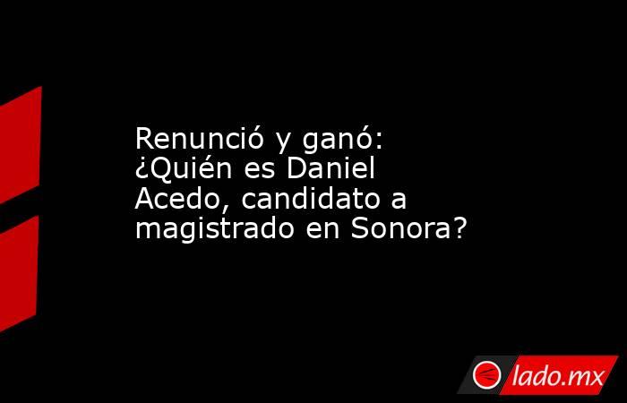 Renunció y ganó: ¿Quién es Daniel Acedo, candidato a magistrado en Sonora?. Noticias en tiempo real