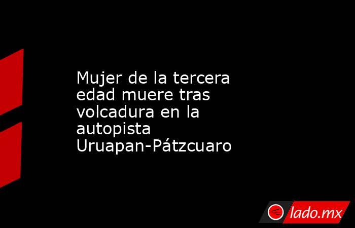 Mujer de la tercera edad muere tras volcadura en la autopista Uruapan-Pátzcuaro. Noticias en tiempo real