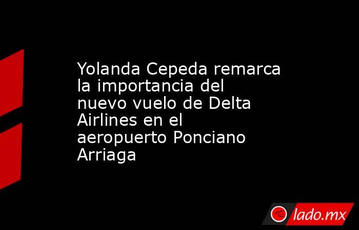 Yolanda Cepeda remarca la importancia del nuevo vuelo de Delta Airlines en el aeropuerto Ponciano Arriaga. Noticias en tiempo real
