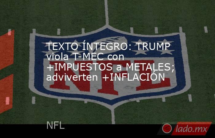 TEXTO ÍNTEGRO: TRUMP viola T-MEC con +IMPUESTOS a METALES; adviverten +INFLACIÓN. Noticias en tiempo real