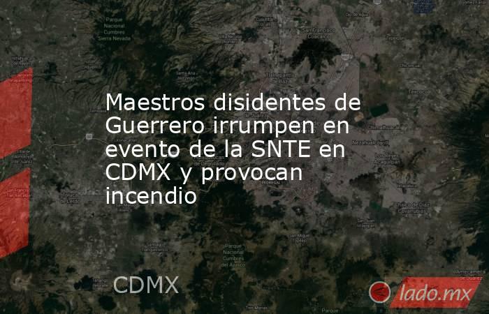 Maestros disidentes de Guerrero irrumpen en evento de la SNTE en CDMX y provocan incendio. Noticias en tiempo real