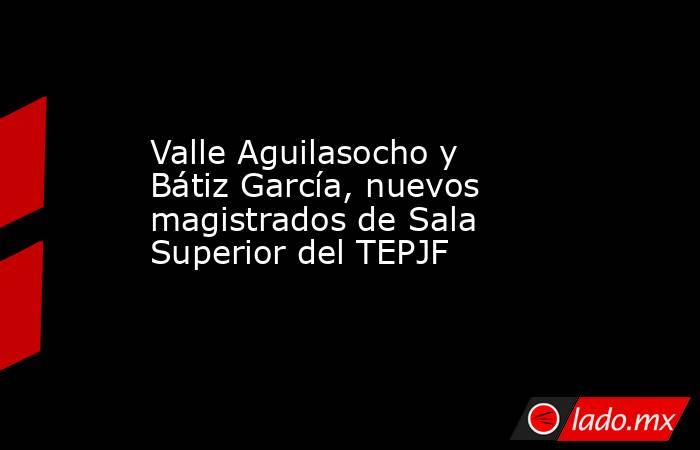 Valle Aguilasocho y Bátiz García, nuevos magistrados de Sala Superior del TEPJF. Noticias en tiempo real