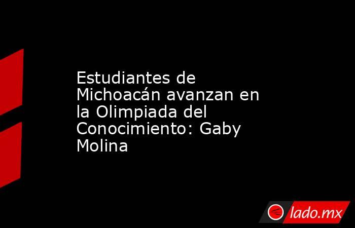 Estudiantes de Michoacán avanzan en la Olimpiada del Conocimiento: Gaby Molina. Noticias en tiempo real