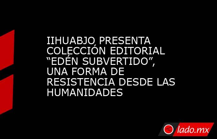 IIHUABJO PRESENTA COLECCIÓN EDITORIAL “EDÉN SUBVERTIDO”, UNA FORMA DE RESISTENCIA DESDE LAS HUMANIDADES. Noticias en tiempo real