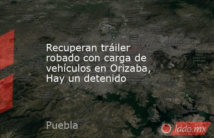 Recuperan tráiler robado con carga de vehículos en Orizaba, Hay un detenido. Noticias en tiempo real