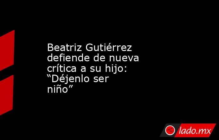Beatriz Gutiérrez defiende de nueva crítica a su hijo: “Déjenlo ser niño”. Noticias en tiempo real