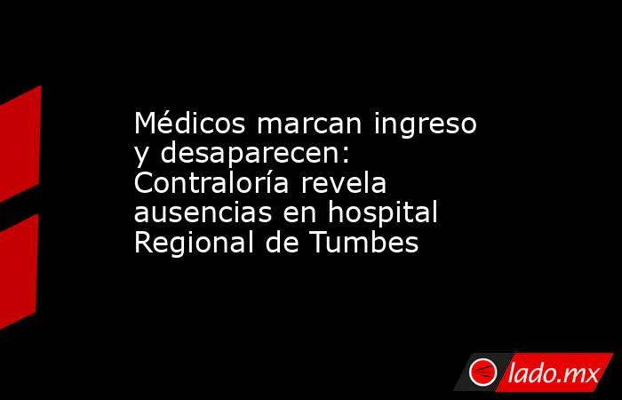 Médicos marcan ingreso y desaparecen: Contraloría revela ausencias en hospital Regional de Tumbes. Noticias en tiempo real