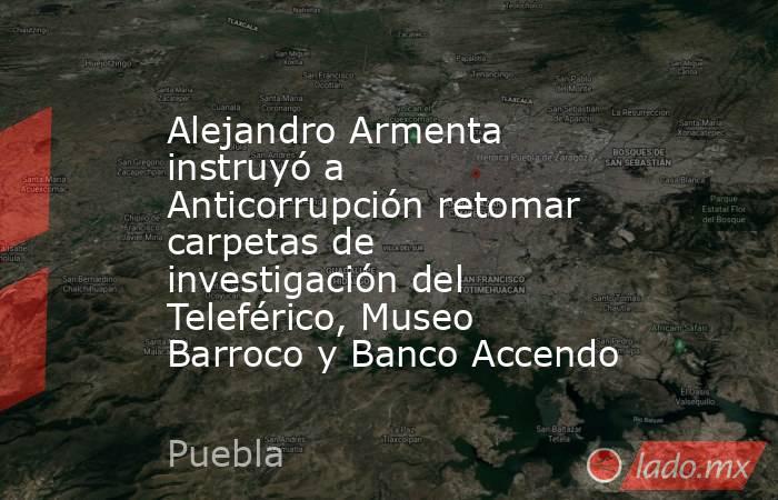Alejandro Armenta instruyó a Anticorrupción retomar carpetas de investigación del Teleférico, Museo Barroco y Banco Accendo. Noticias en tiempo real