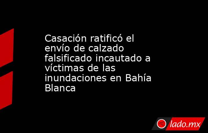 Casación ratificó el envío de calzado falsificado incautado a víctimas de las inundaciones en Bahía Blanca. Noticias en tiempo real