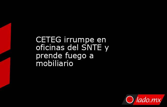 CETEG irrumpe en oficinas del SNTE y prende fuego a mobiliario. Noticias en tiempo real