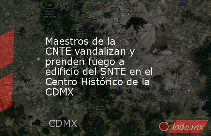 Maestros de la CNTE vandalizan y prenden fuego a edificio del SNTE en el Centro Histórico de la CDMX. Noticias en tiempo real