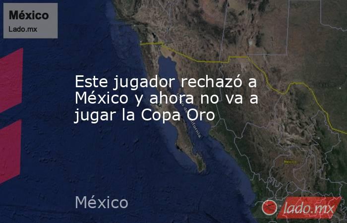 Este jugador rechazó a México y ahora no va a jugar la Copa Oro. Noticias en tiempo real