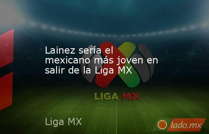 Lainez sería el mexicano más joven en salir de la Liga MX. Noticias en tiempo real
