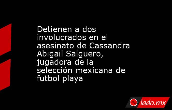 Detienen a dos involucrados en el asesinato de Cassandra Abigail Salguero, jugadora de la selección mexicana de futbol playa. Noticias en tiempo real