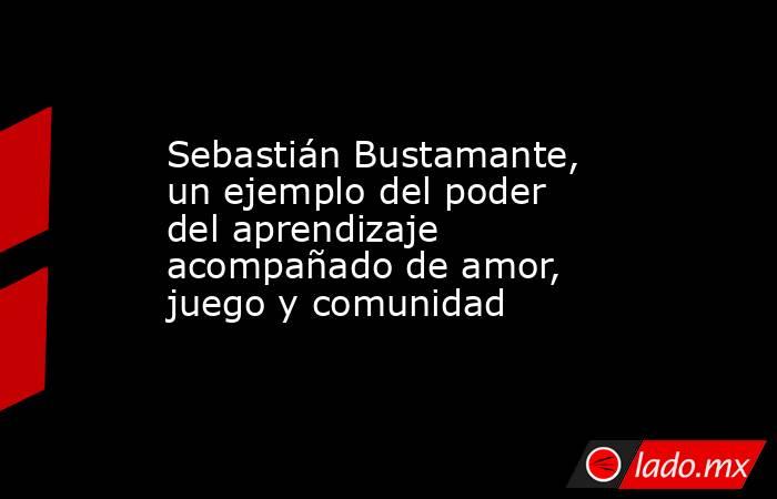 Sebastián Bustamante, un ejemplo del poder del aprendizaje acompañado de amor, juego y comunidad. Noticias en tiempo real