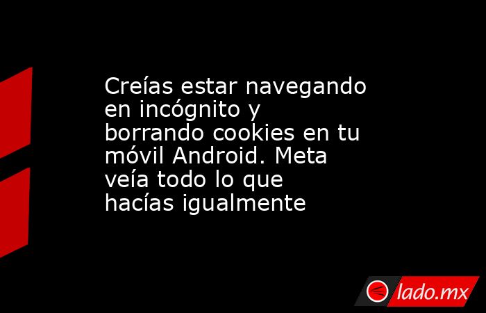 Creías estar navegando en incógnito y borrando cookies en tu móvil Android. Meta veía todo lo que hacías igualmente. Noticias en tiempo real
