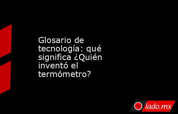 Glosario de tecnología: qué significa ¿Quién inventó el termómetro?. Noticias en tiempo real