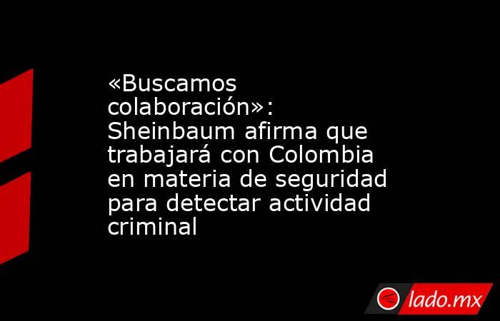 «Buscamos colaboración»: Sheinbaum afirma que trabajará con Colombia en materia de seguridad para detectar actividad criminal. Noticias en tiempo real