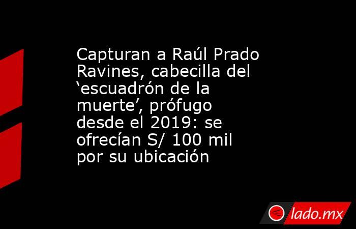 Capturan a Raúl Prado Ravines, cabecilla del ‘escuadrón de la muerte’, prófugo desde el 2019: se ofrecían S/ 100 mil por su ubicación. Noticias en tiempo real
