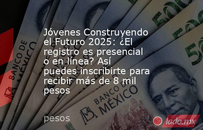 Jóvenes Construyendo el Futuro 2025: ¿El registro es presencial o en línea? Así puedes inscribirte para recibir más de 8 mil pesos. Noticias en tiempo real