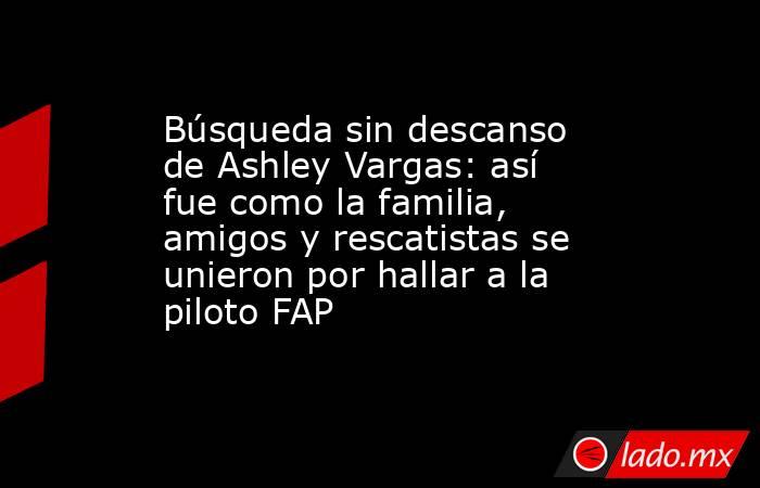 Búsqueda sin descanso de Ashley Vargas: así fue como la familia, amigos y rescatistas se unieron por hallar a la piloto FAP. Noticias en tiempo real