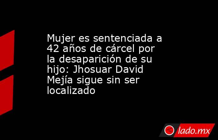 Mujer es sentenciada a 42 años de cárcel por la desaparición de su hijo: Jhosuar David Mejía sigue sin ser localizado. Noticias en tiempo real