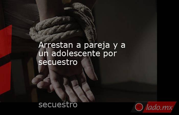 Arrestan a pareja y a un adolescente por secuestro. Noticias en tiempo real