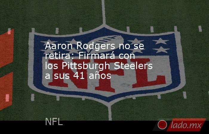 Aaron Rodgers no se retira: Firmará con los Pittsburgh Steelers a sus 41 años. Noticias en tiempo real