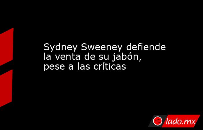Sydney Sweeney defiende la venta de su jabón, pese a las críticas. Noticias en tiempo real
