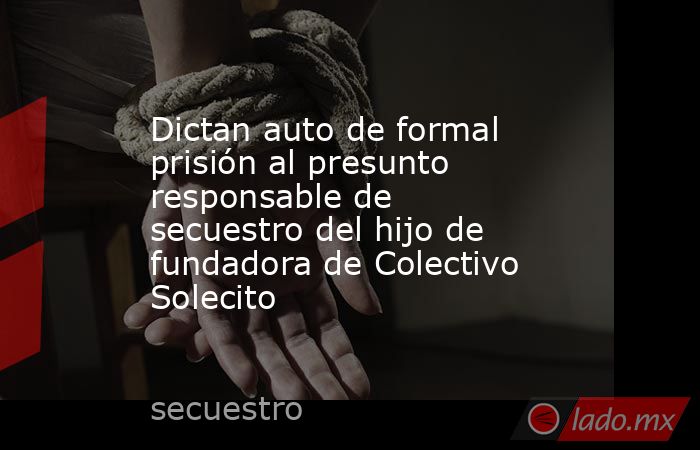 Dictan auto de formal prisión al presunto responsable de secuestro del hijo de fundadora de Colectivo Solecito. Noticias en tiempo real