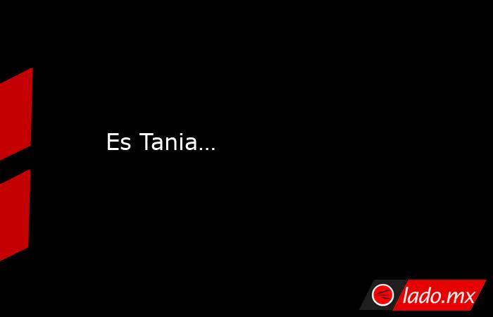 Es Tania…. Noticias en tiempo real