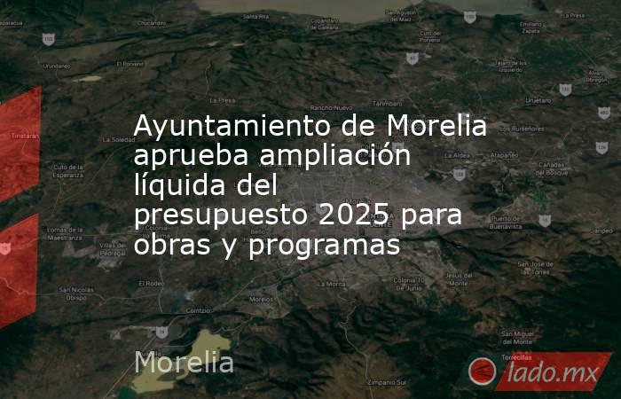 Ayuntamiento de Morelia aprueba ampliación líquida del presupuesto 2025 para obras y programas. Noticias en tiempo real