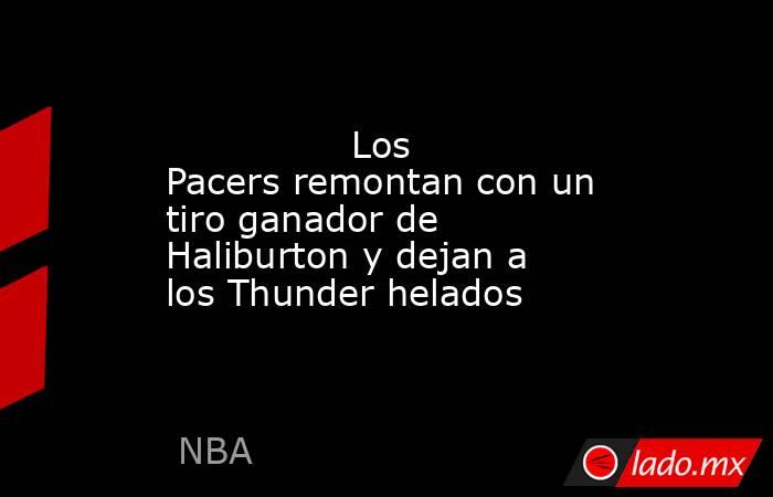               Los Pacers remontan con un tiro ganador de Haliburton y dejan a los Thunder helados           . Noticias en tiempo real