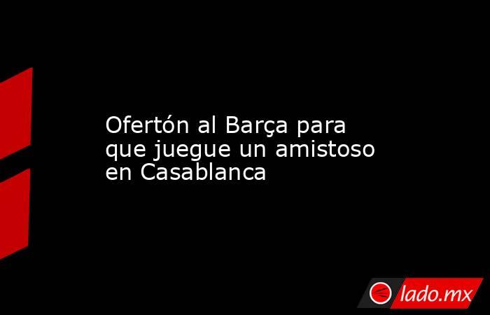                  Ofertón al Barça para que juegue un amistoso en Casablanca             . Noticias en tiempo real