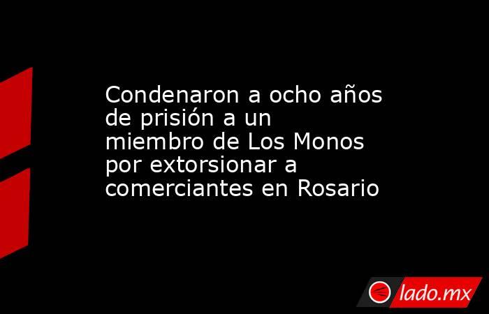 Condenaron a ocho años de prisión a un miembro de Los Monos por extorsionar a comerciantes en Rosario . Noticias en tiempo real