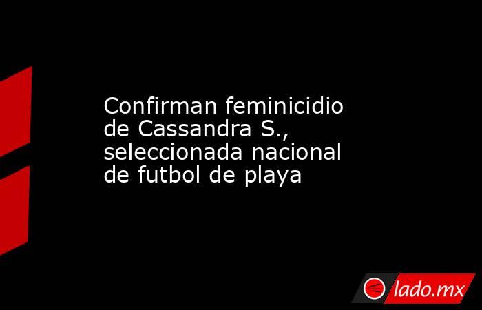 Confirman feminicidio de Cassandra S., seleccionada nacional de futbol de playa. Noticias en tiempo real