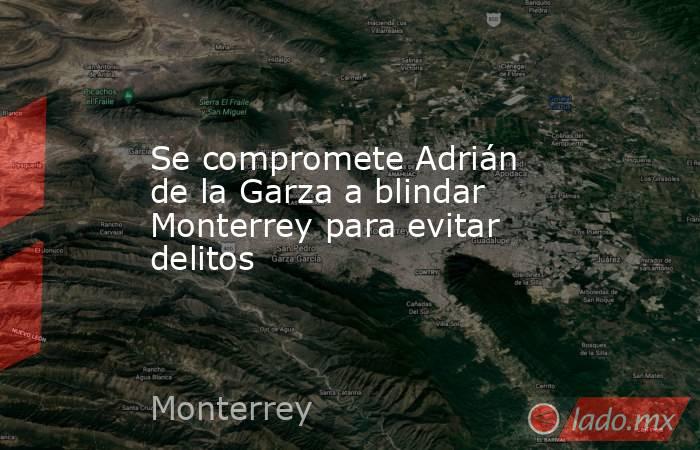 Se compromete Adrián de la Garza a blindar Monterrey para evitar delitos. Noticias en tiempo real