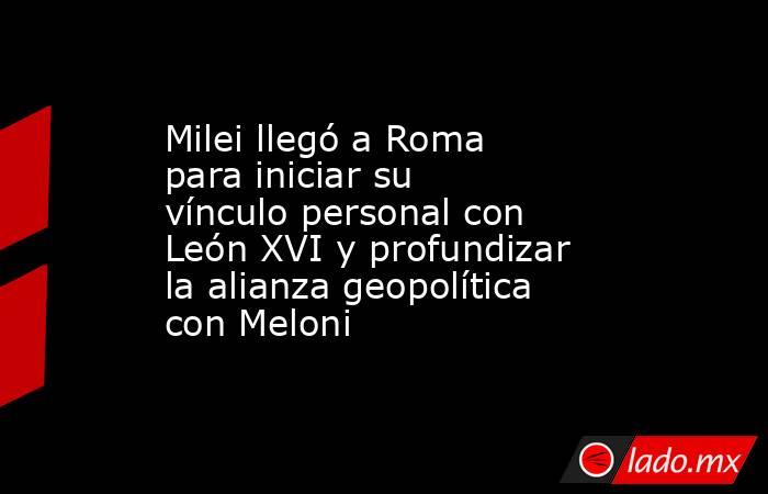 Milei llegó a Roma para iniciar su vínculo personal con León XVI y profundizar la alianza geopolítica con Meloni. Noticias en tiempo real