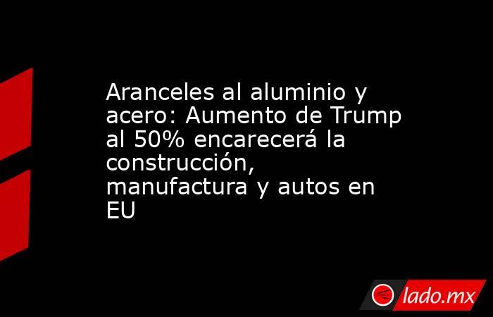 Aranceles al aluminio y acero: Aumento de Trump al 50% encarecerá la construcción, manufactura y autos en EU. Noticias en tiempo real